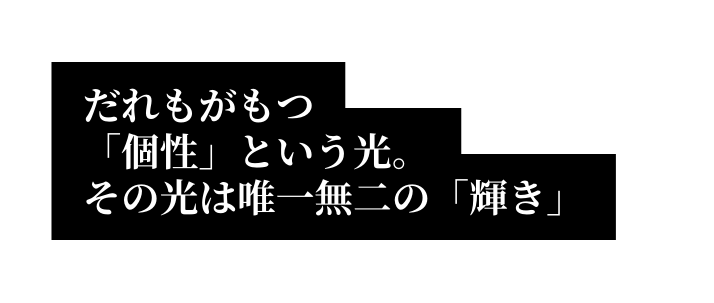 だれもがもつ 個性 という光 その光は唯一無二の 輝き